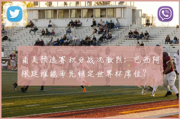南美预选赛积分战况激烈：巴西阿根廷谁能率先锁定世界杯席位？