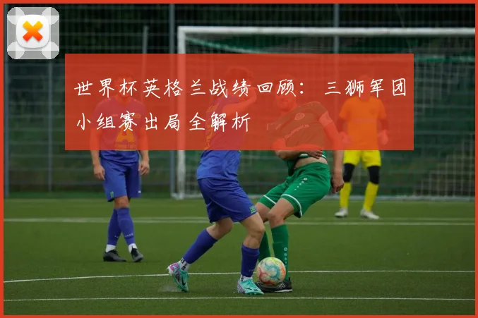 世界杯英格兰战绩回顾：三狮军团小组赛出局全解析